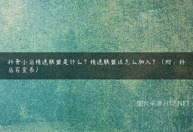 抖音小店精选联盟是什么？精选联盟该怎么加入？（附：抖店百宝书）