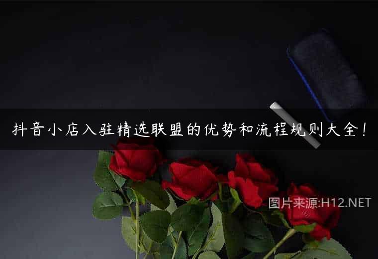抖音小店入驻精选联盟的优势和流程规则大全！