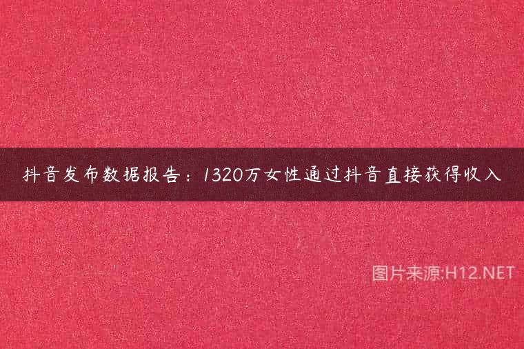抖音发布数据报告：1320万女性通过抖音直接获得收入