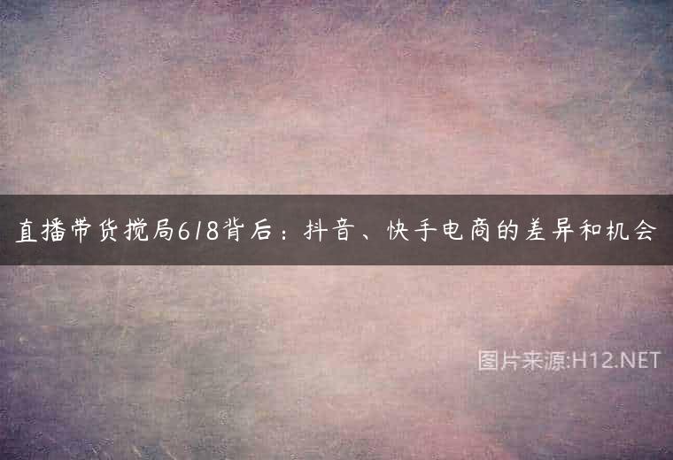 直播带货搅局618背后：抖音、快手电商的差异和机会