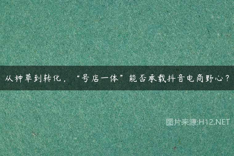 从种草到转化，“号店一体”能否承载抖音电商野心？