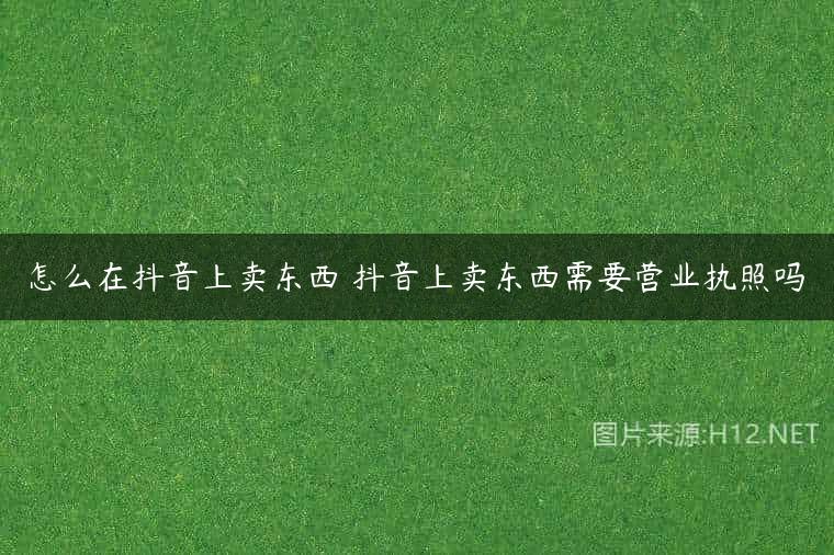 怎么在抖音上卖东西 抖音上卖东西需要营业执照吗