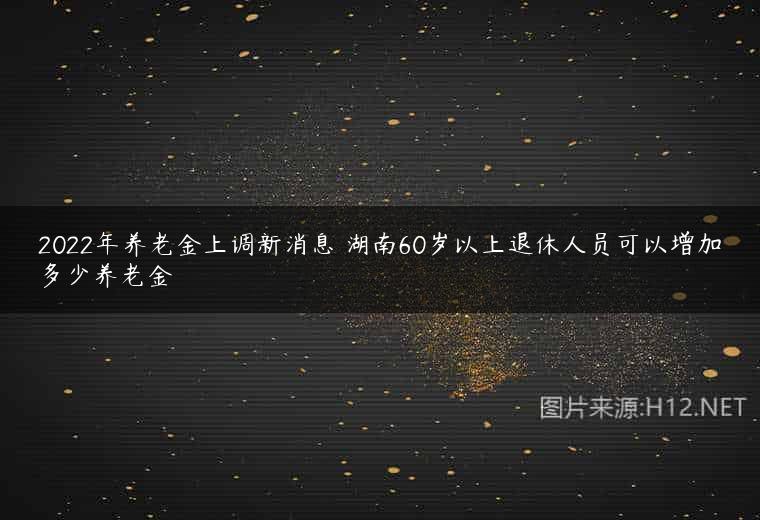 2022年养老金上调新消息 湖南60岁以上退休人员可以增加多少养老金