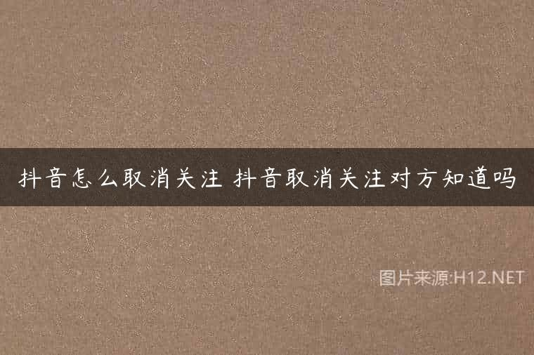 抖音怎么取消关注 抖音取消关注对方知道吗