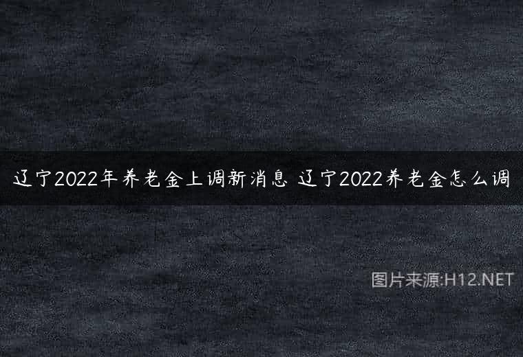 辽宁2022年养老金上调新消息 辽宁2022养老金怎么调