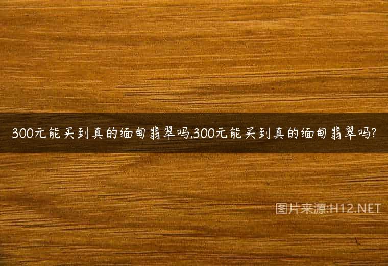 300元能买到真的缅甸翡翠吗,300元能买到真的缅甸翡翠吗?