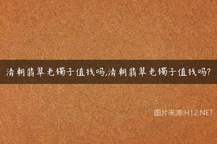 清朝翡翠老镯子值钱吗,清朝翡翠老镯子值钱吗?