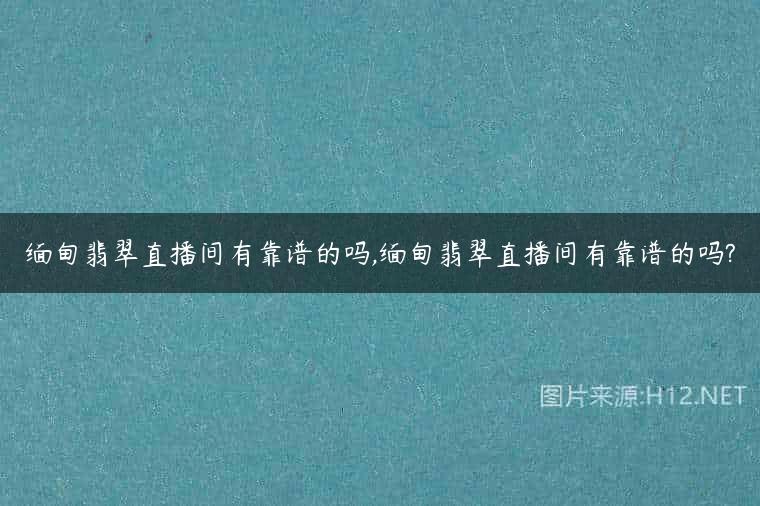 缅甸翡翠直播间有靠谱的吗,缅甸翡翠直播间有靠谱的吗?