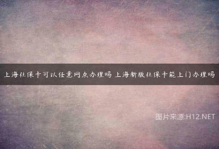 上海社保卡可以任意网点办理吗 上海新版社保卡能上门办理吗