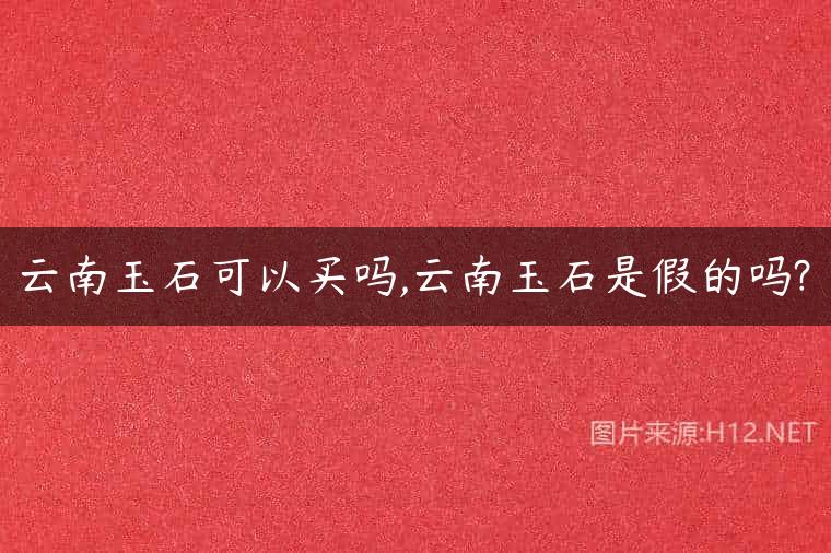 云南玉石可以买吗,云南玉石是假的吗?