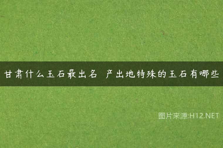 甘肃什么玉石最出名  产出地特殊的玉石有哪些