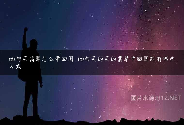 缅甸买翡翠怎么带回国  缅甸买的买的翡翠带回国能有哪些方式