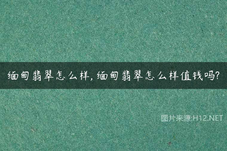 缅甸翡翠怎么样, 缅甸翡翠怎么样值钱吗?