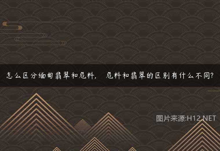 怎么区分缅甸翡翠和危料,    危料和翡翠的区别有什么不同?