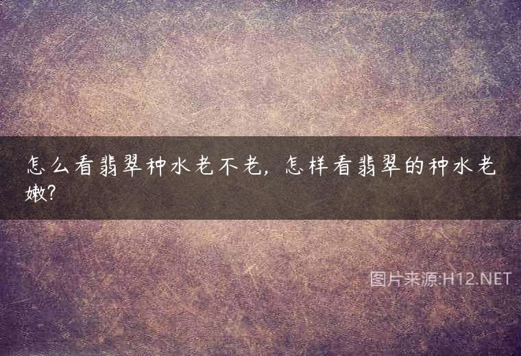 怎么看翡翠种水老不老,  怎样看翡翠的种水老嫩?