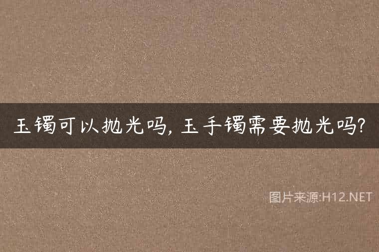 玉镯可以抛光吗, 玉手镯需要抛光吗?