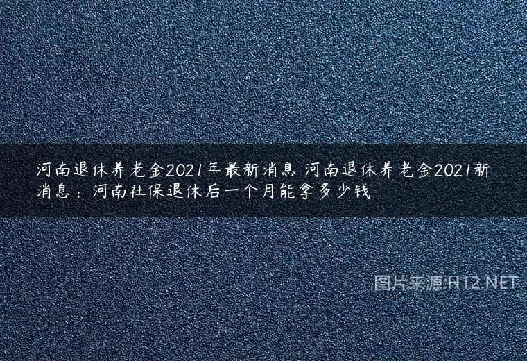 河南退休养老金2021年最新消息 河南退休养老金2021新消息：河南社保退休后一个月能拿多少钱