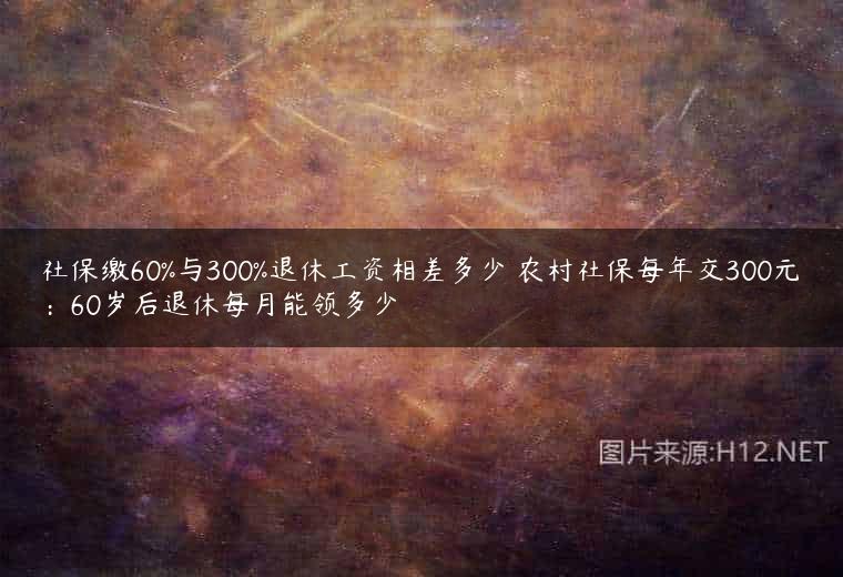 社保缴60%与300%退休工资相差多少 农村社保每年交300元：60岁后退休每月能领多少