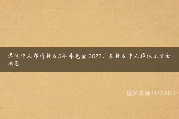 退休中人即将补发5年养老金 2022广东补发中人退休工资新消息