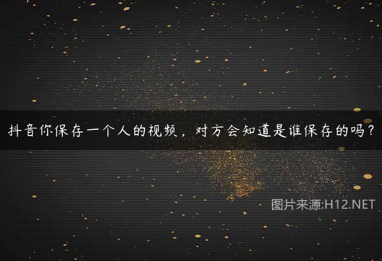抖音你保存一个人的视频，对方会知道是谁保存的吗？