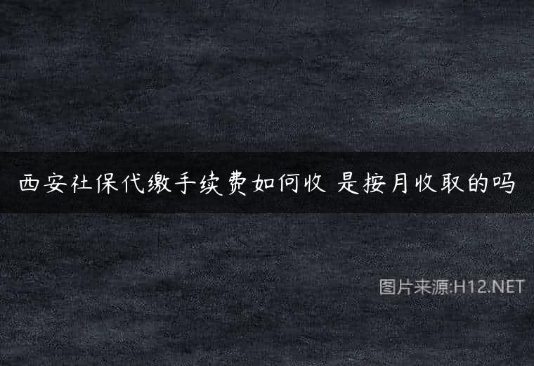 西安社保代缴手续费如何收 是按月收取的吗