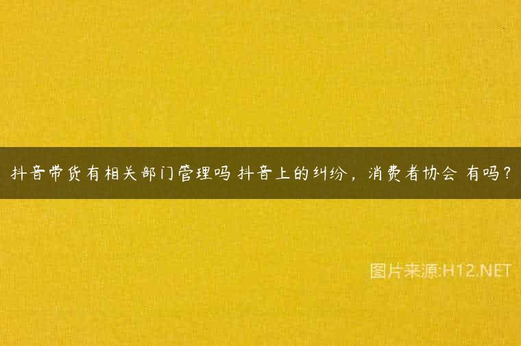 抖音带货有相关部门管理吗 抖音上的纠纷，消费者协会 有吗？