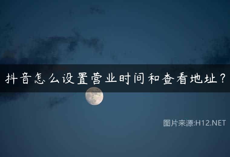 抖音怎么设置营业时间和查看地址？