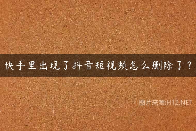 快手里出现了抖音短视频怎么删除了？