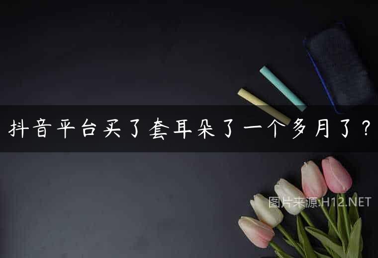 抖音平台买了套耳朵了一个多月了？