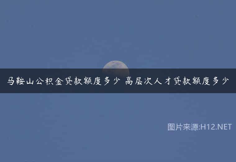 马鞍山公积金贷款额度多少 高层次人才贷款额度多少