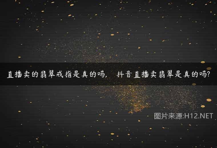 直播卖的翡翠戒指是真的吗,    抖音直播卖翡翠是真的吗?