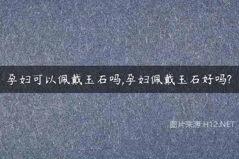 孕妇可以佩戴玉石吗,孕妇佩戴玉石好吗?