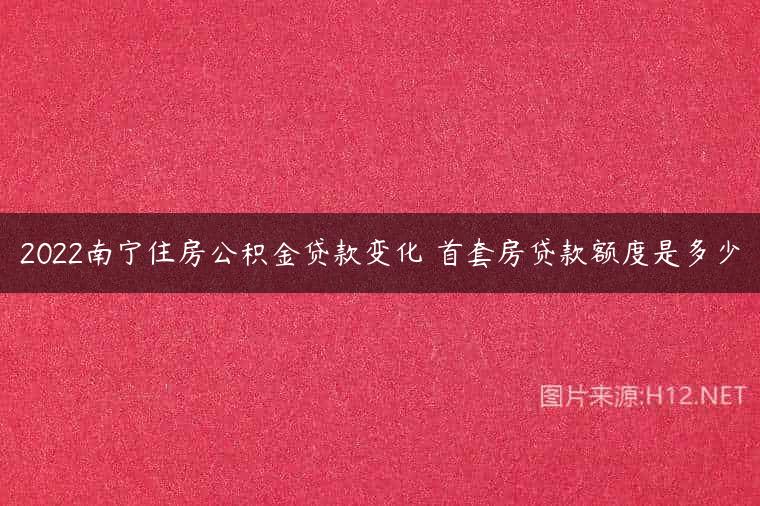 2022南宁住房公积金贷款变化 首套房贷款额度是多少