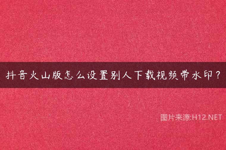 抖音火山版怎么设置别人下载视频带水印？