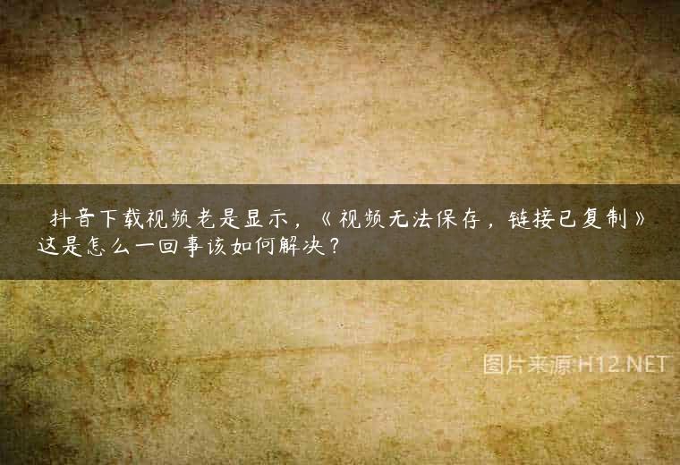 ￼ 抖音下载视频老是显示，《视频无法保存，链接已复制》这是怎么一回事该如何解决？