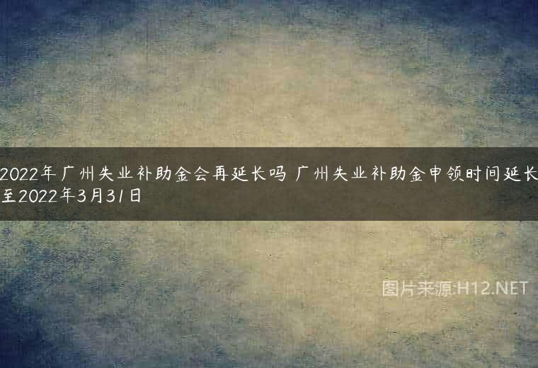 2022年广州失业补助金会再延长吗 广州失业补助金申领时间延长至2022年3月31日
