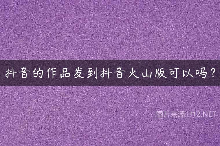 抖音的作品发到抖音火山版可以吗？