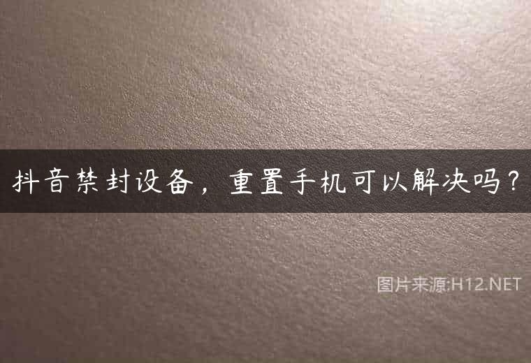 抖音禁封设备，重置手机可以解决吗？