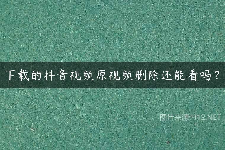 下载的抖音视频原视频删除还能看吗？