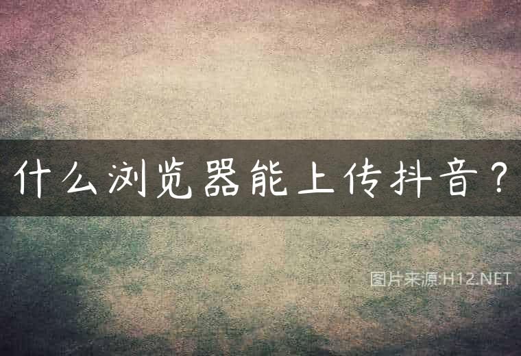 什么浏览器能上传抖音？