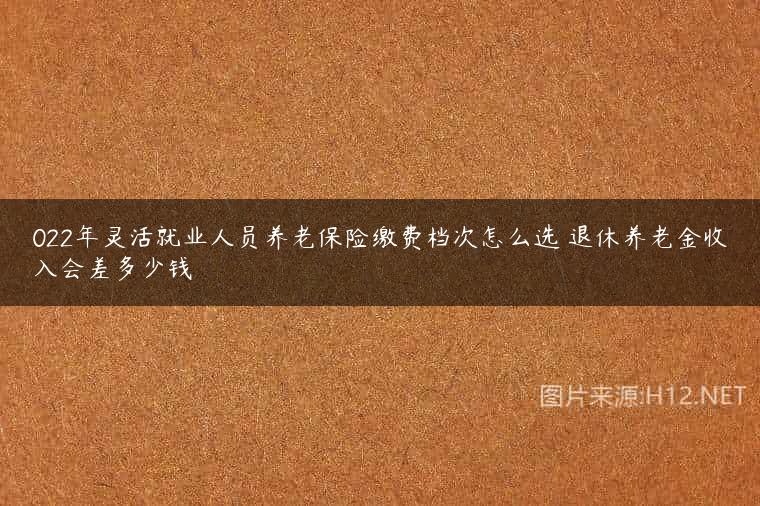 022年灵活就业人员养老保险缴费档次怎么选 退休养老金收入会差多少钱