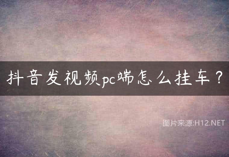 抖音发视频pc端怎么挂车？