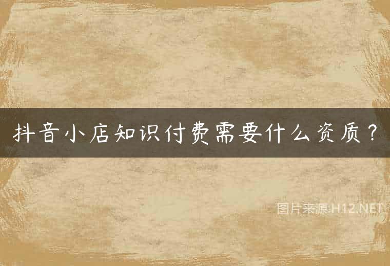 抖音小店知识付费需要什么资质？
