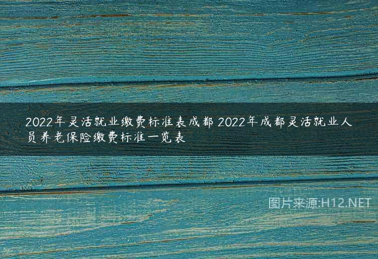 2022年灵活就业缴费标准表成都 2022年成都灵活就业人员养老保险缴费标准一览表