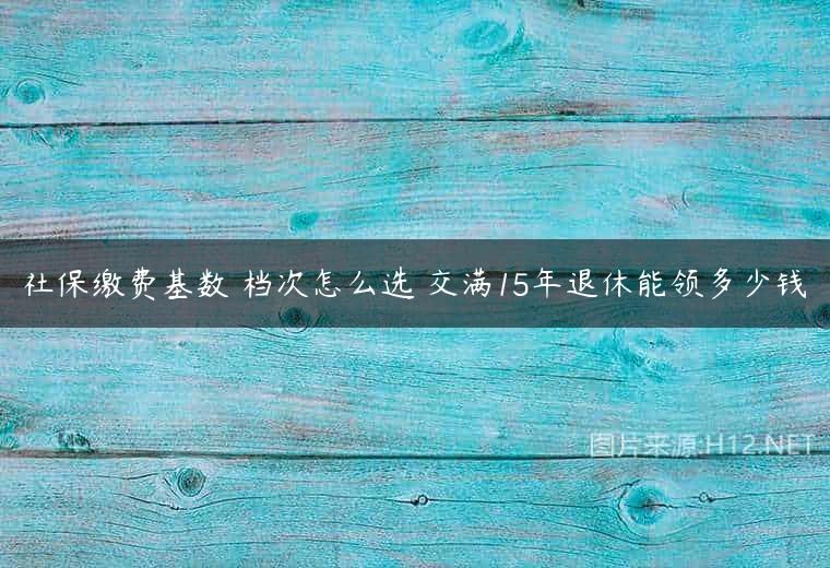 社保缴费基数 档次怎么选 交满15年退休能领多少钱