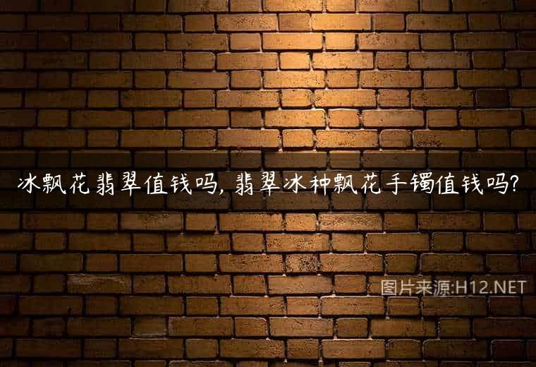 冰飘花翡翠值钱吗, 翡翠冰种飘花手镯值钱吗?