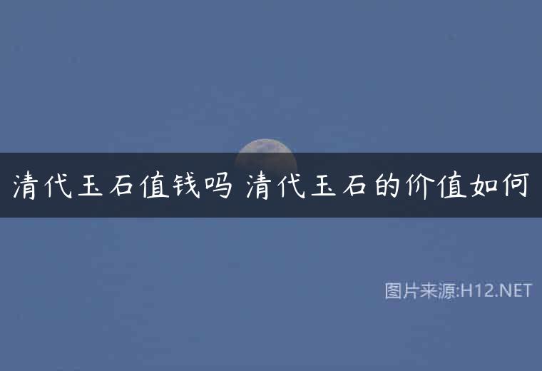 清代玉石值钱吗 清代玉石的价值如何