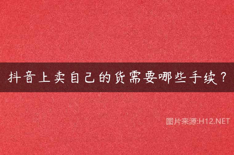 抖音上卖自己的货需要哪些手续？