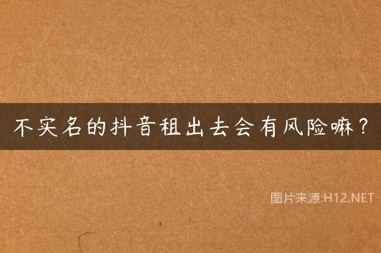 不实名的抖音租出去会有风险嘛？