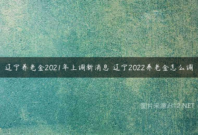 辽宁养老金2021年上调新消息 辽宁2022养老金怎么调
